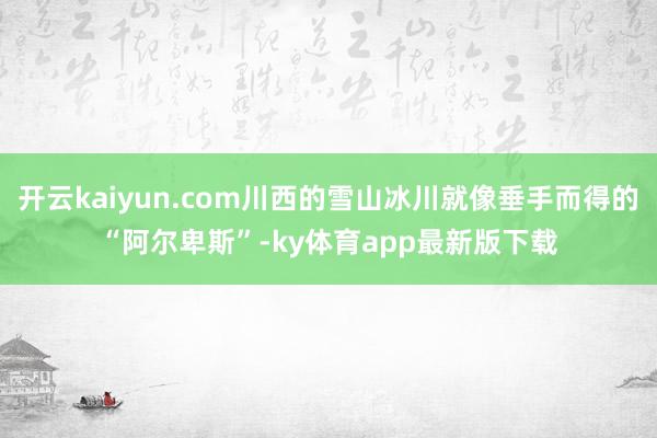 开云kaiyun.com川西的雪山冰川就像垂手而得的“阿尔卑斯”-ky体育app最新版下载