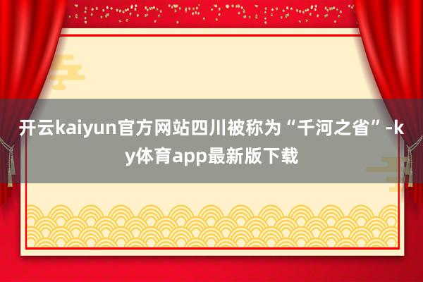 开云kaiyun官方网站　　四川被称为“千河之省”-ky体育app最新版下载