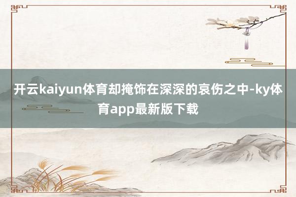 开云kaiyun体育却掩饰在深深的哀伤之中-ky体育app最新版下载