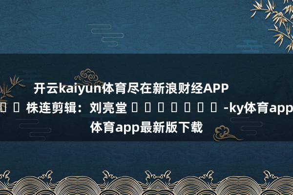 开云kaiyun体育尽在新浪财经APP            						株连剪辑：刘亮堂 							-ky体育app最新版下载