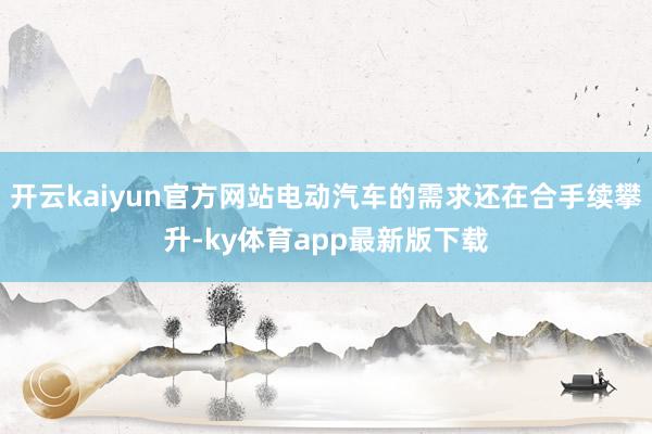 开云kaiyun官方网站电动汽车的需求还在合手续攀升-ky体育app最新版下载