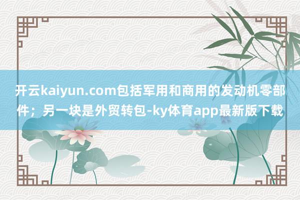 开云kaiyun.com包括军用和商用的发动机零部件；另一块是外贸转包-ky体育app最新版下载