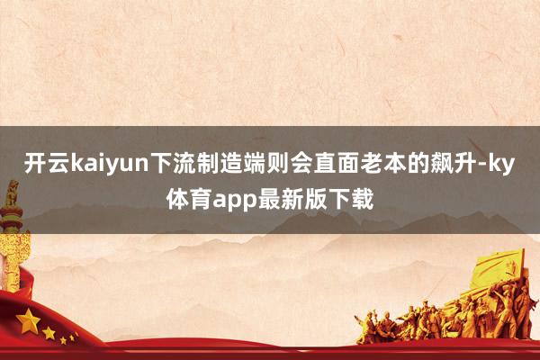 开云kaiyun下流制造端则会直面老本的飙升-ky体育app最新版下载