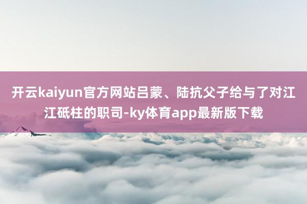 开云kaiyun官方网站吕蒙、陆抗父子给与了对江江砥柱的职司-ky体育app最新版下载