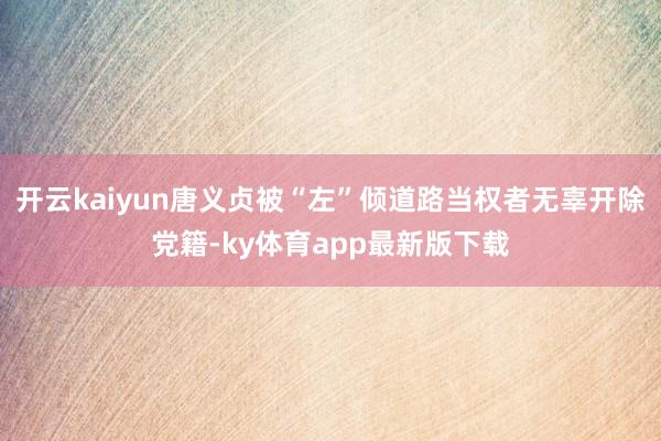 开云kaiyun唐义贞被“左”倾道路当权者无辜开除党籍-ky体育app最新版下载