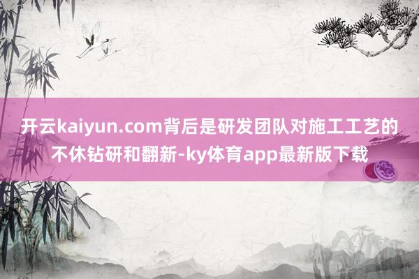 开云kaiyun.com背后是研发团队对施工工艺的不休钻研和翻新-ky体育app最新版下载
