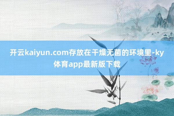 开云kaiyun.com存放在干燥无菌的环境里-ky体育app最新版下载
