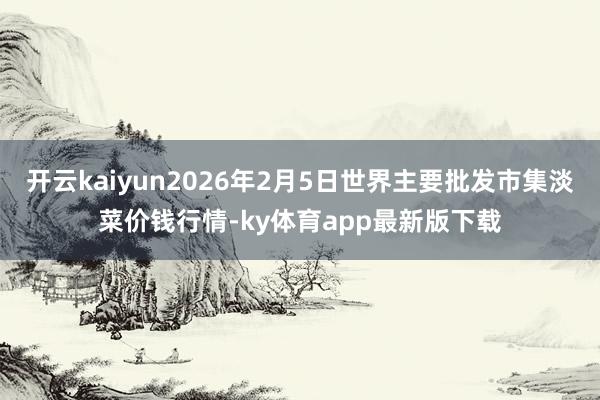 开云kaiyun2026年2月5日世界主要批发市集淡菜价钱行情-ky体育app最新版下载