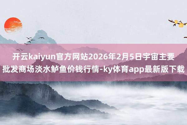 开云kaiyun官方网站2026年2月5日宇宙主要批发商场淡水鲈鱼价钱行情-ky体育app最新版下载